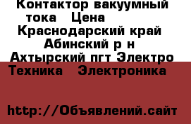 Контактор вакуумный тока › Цена ­ 10 000 - Краснодарский край, Абинский р-н, Ахтырский пгт Электро-Техника » Электроника   